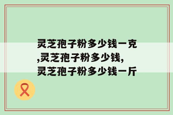 灵芝孢子粉多少钱一克?看过来,千万别当冤大头 灵芝孢子粉多少钱一克?看过来,千万别当冤大头