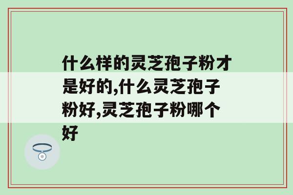 什么样的灵芝孢子粉才是好的?这样挑选才是对的 什么样的灵芝孢子粉才是好的?这样挑选才是对的