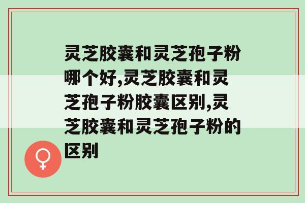 灵芝胶囊和灵芝孢子粉哪个好？原来它的含量更高！