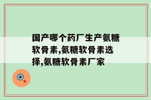 国产哪个药厂生产氨糖软骨素？最重要的是这个标准！