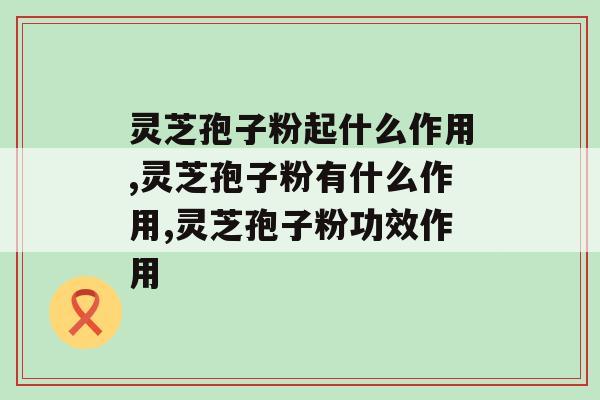灵芝孢子粉起什么作用？这3点作用别忽略了