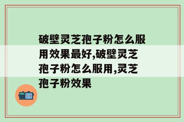 破壁灵芝孢子粉怎么服用效果最好？吃之前看过来哦