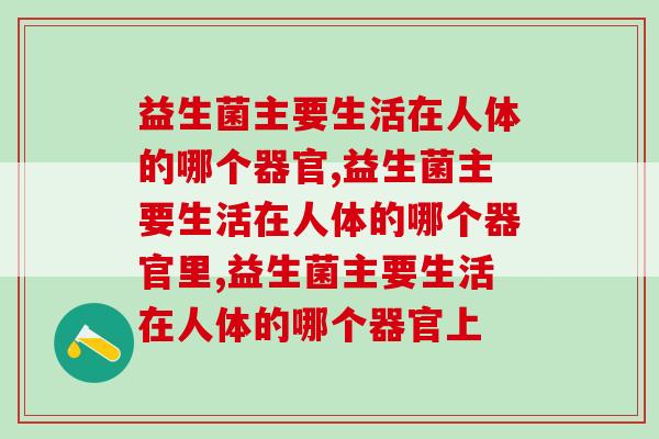 益生菌主要生活在人体的哪个器官,别不知道 益生菌主要生活在人体的哪个器官,别不知道