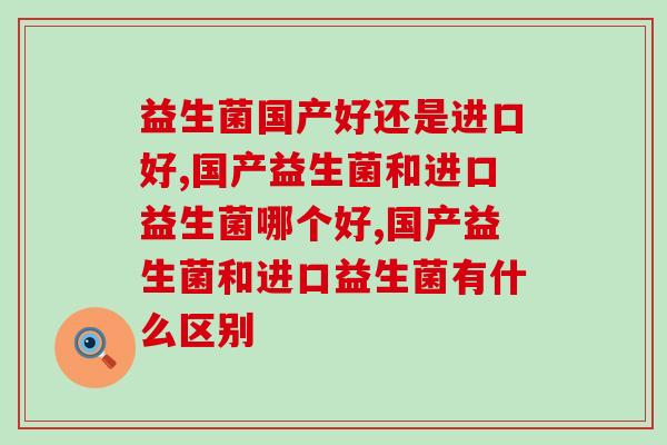 益生菌国产好还是进口好,调节肠胃应该这样选 益生菌国产好还是进口好,调节肠胃应该这样选