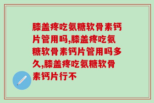 膝盖疼吃氨糖软骨素钙片管用吗？赶紧来看医生的建议
