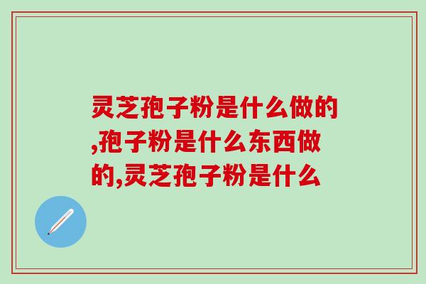 灵芝孢子粉是什么做的?它和灵芝是什么关系? 灵芝孢子粉是什么做的?它和灵芝是什么关系?