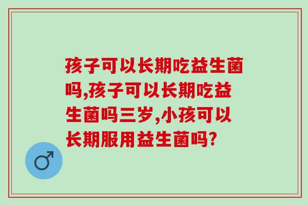 孩子可以长期吃益生菌吗,家长需了解 孩子可以长期吃益生菌吗,家长需了解