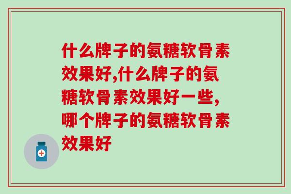 什么牌子的氨糖软骨素效果好？保养关节你买对了吗