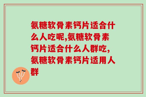 氨糖软骨素钙片适合什么人吃呢?了解越清楚服用越安全 氨糖软骨素钙片适合什么人吃呢?了解越清楚服用越安全
