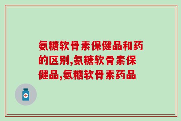 氨糖软骨素保健品和药的区别？你要明白这个问题！