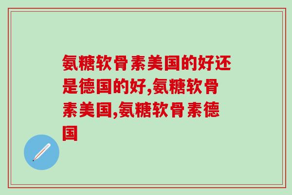 氨糖软骨素美国的好还是德国的好？看完这篇文章你就懂了！