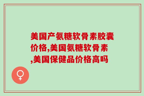 美国产氨糖软骨素胶囊价格？看完这篇文章就够了！