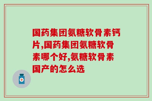 国药集团氨糖软骨素钙片?你要认准这几个品牌! 国药集团氨糖软骨素钙片?你要认准这几个品牌!
