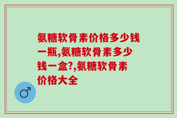 氨糖软骨素价格多少钱一瓶?单看价格可不行! 氨糖软骨素价格多少钱一瓶?单看价格可不行!