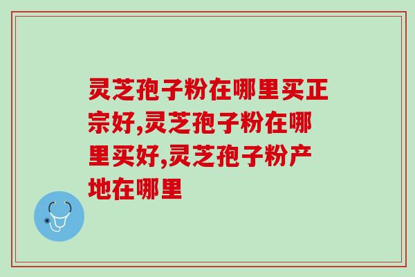 灵芝孢子粉在哪里买正宗好，几招教你“买对不买贵”