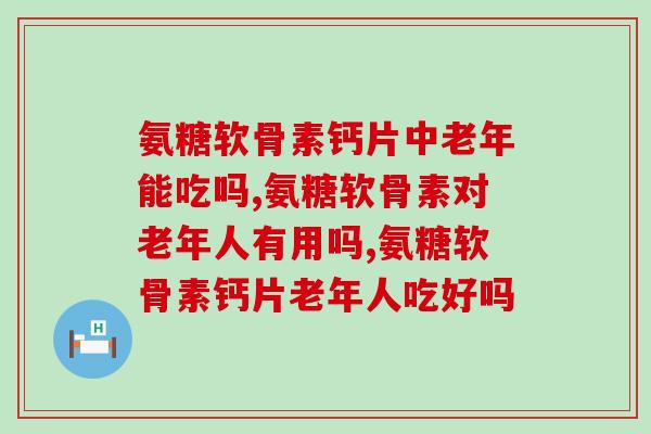 氨糖软骨素钙片中老年能吃吗？这些你都了解吗？