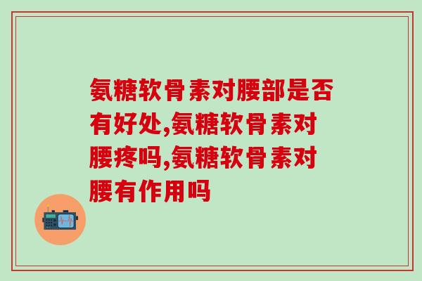 氨糖软骨素对腰部是否有好处?快看过来了! 氨糖软骨素对腰部是否有好处?快看过来了!