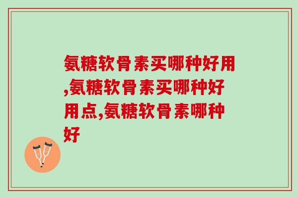 氨糖软骨素买哪种好用？快来看看吧！