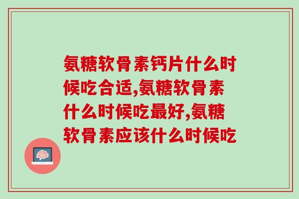 氨糖软骨素钙片什么时候吃合适？你是这样吃的吗？