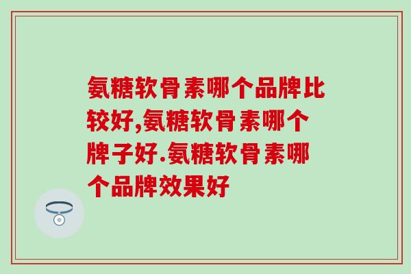氨糖软骨素哪个品牌比较好?快来看看你吃的是这个品牌吗? 氨糖软骨素哪个品牌比较好?快来看看你吃的是这个品牌吗?