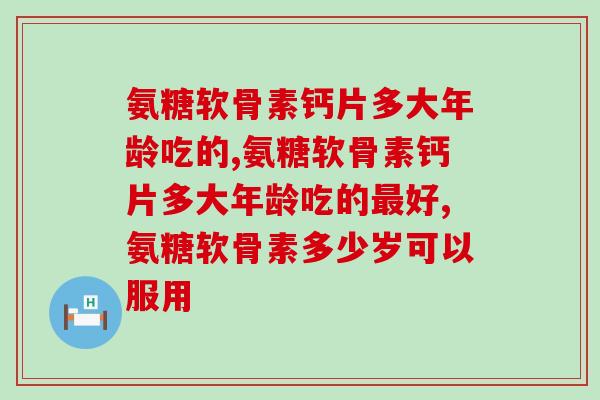 氨糖软骨素钙片多大年龄吃的，快来看看你符合吗？