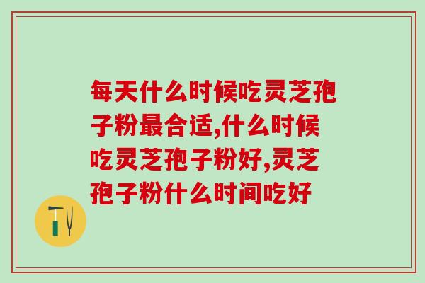 每天什么时候吃灵芝孢子粉最合适？这个时间吃吸收更好