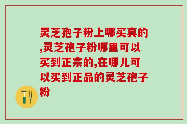灵芝孢子粉上哪买真的？怎么判断产品是不是真的？