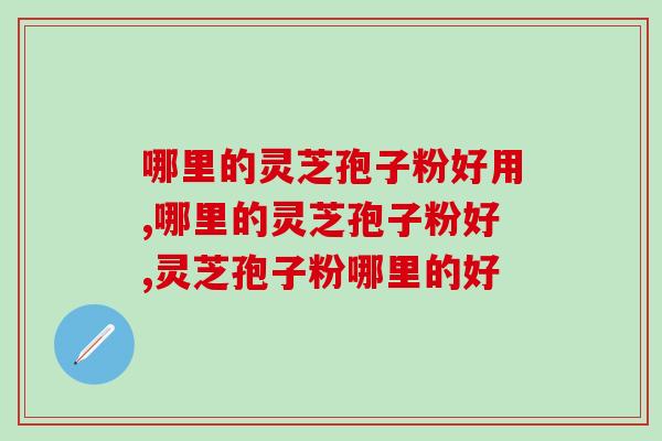 哪里的灵芝孢子粉好用？这个产地的原材料更好用