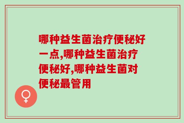 哪种益生菌治疗便秘好？快转给你便秘的朋友！