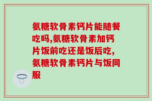 氨糖软骨素钙片能随餐吃吗？不知道的快进来看看！