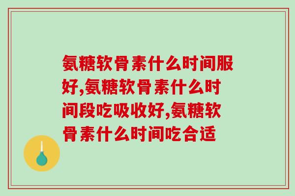 氨糖软骨素什么时间服好，要这样吃才是对的！
