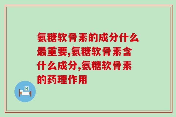 氨糖软骨素的成分什么最重要？在吃的人看过来！
