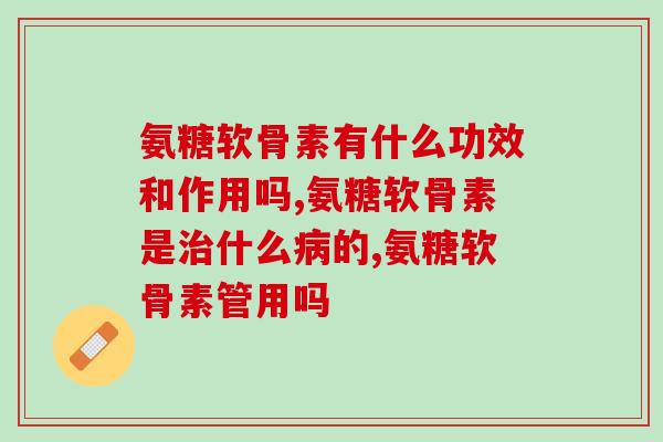 氨糖软骨素有什么功效和作用吗？关于这些你了解多少？