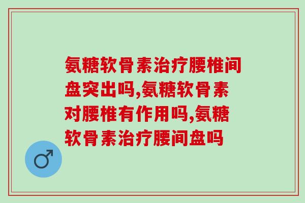 氨糖软骨素治疗腰椎间盘突出吗？如果你在这样吃一定要注意了！