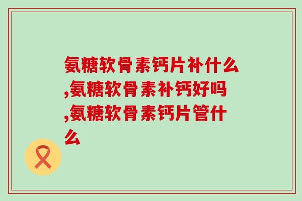 氨糖软骨素钙片补什么，准备买的进来看！
