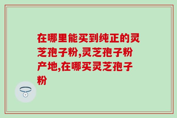 在哪里能买到纯正的灵芝孢子粉？想知道的看这里