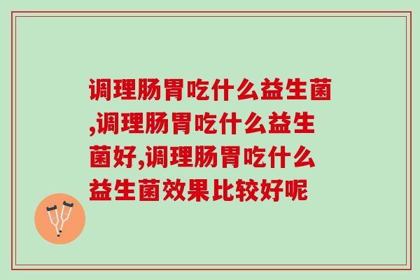 调理肠胃吃什么益生菌,你真的会选择吗? 调理肠胃吃什么益生菌,你真的会选择吗?