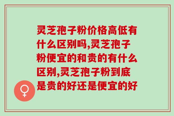 灵芝孢子粉价格高低有什么区别吗？什么价格是正常的？