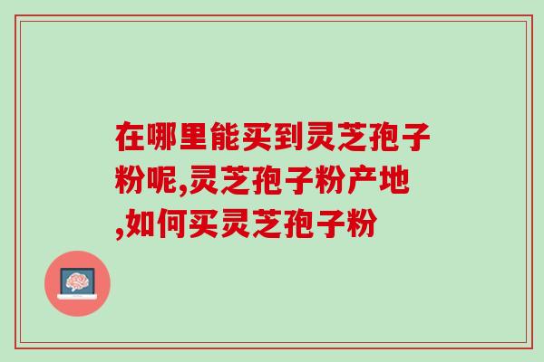 在哪里能买到灵芝孢子粉呢?认准品牌才可以 在哪里能买到灵芝孢子粉呢?认准品牌才可以