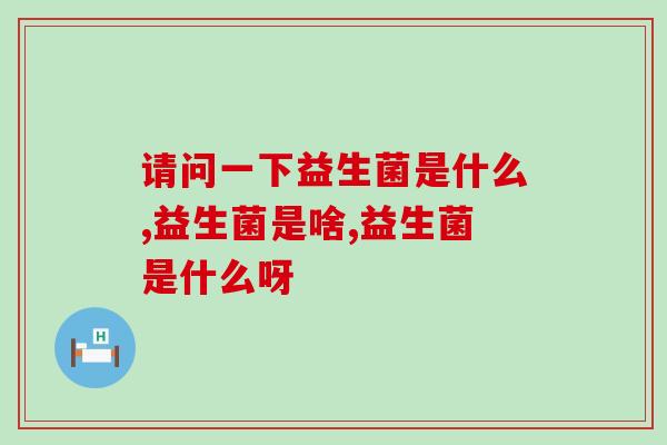 请问一下益生菌是什么?你知道吗? 请问一下益生菌是什么?你知道吗?