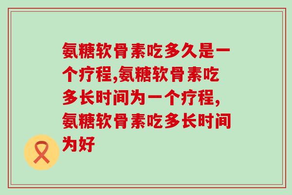 氨糖软骨素吃多久是一个疗程？你了解吗？