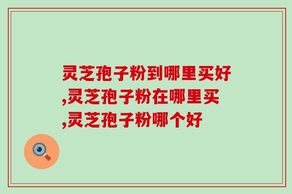 灵芝孢子粉到哪里买好？这个品牌最受欢迎