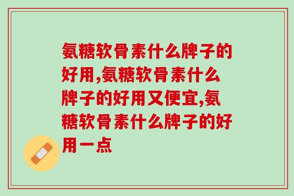 氨糖软骨素什么牌子的好用，一定要知道！