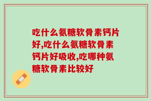 吃什么氨糖软骨素钙片好？你知道吗？