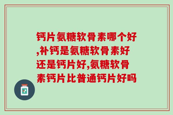 钙片氨糖软骨素哪个好,你知道嘛? 钙片氨糖软骨素哪个好,你知道嘛?