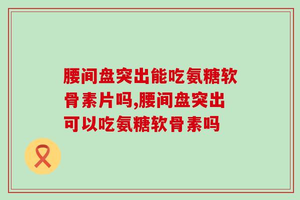 腰间盘突出能吃氨糖软骨素片吗？你了解吗？