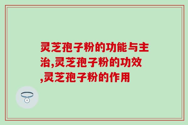 灵芝孢子粉的功能与主治。有效果才是一个好产品该有的