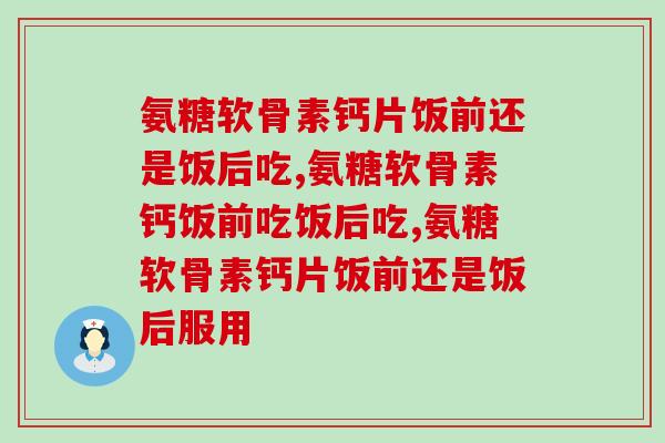 氨糖软骨素钙片饭前还是饭后吃？你了解吗？