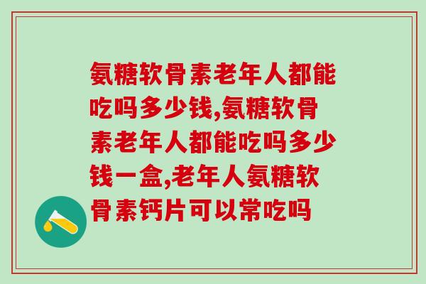 氨糖软骨素老年人都能吃吗多少钱，一定要清楚的事情！