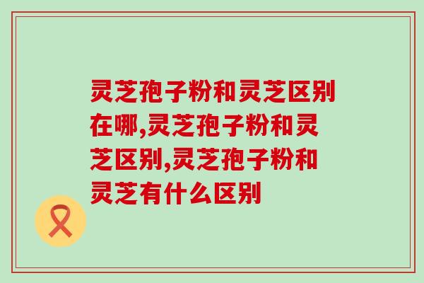 灵芝孢子粉和灵芝区别在哪？区别主要在于这2点
